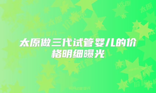 太原做三代试管婴儿的价格明细曝光