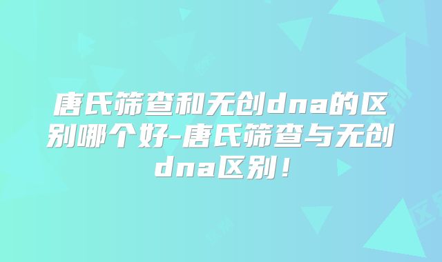 唐氏筛查和无创dna的区别哪个好-唐氏筛查与无创dna区别!