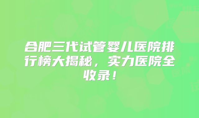 合肥三代试管婴儿医院排行榜大揭秘，实力医院全收录！