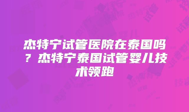 杰特宁试管医院在泰国吗?杰特宁泰国试管婴儿技术领跑
