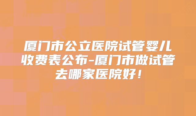 厦门市公立医院试管婴儿收费表公布-厦门市做试管去哪家医院好!