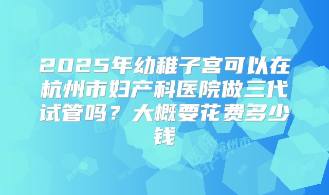 2025年幼稚子宫可以在杭州市妇产科医院做三代试管吗？大概要花费多少钱