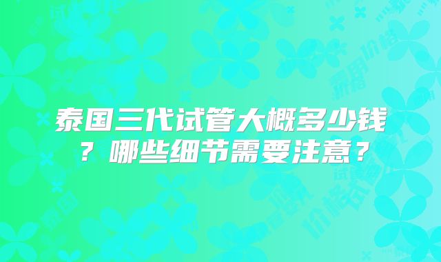 泰国三代试管大概多少钱？哪些细节需要注意？