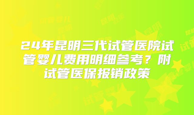 24年昆明三代试管医院试管婴儿费用明细参考？附试管医保报销政策