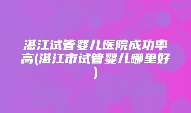 湛江试管婴儿医院成功率高(湛江市试管婴儿哪里好)