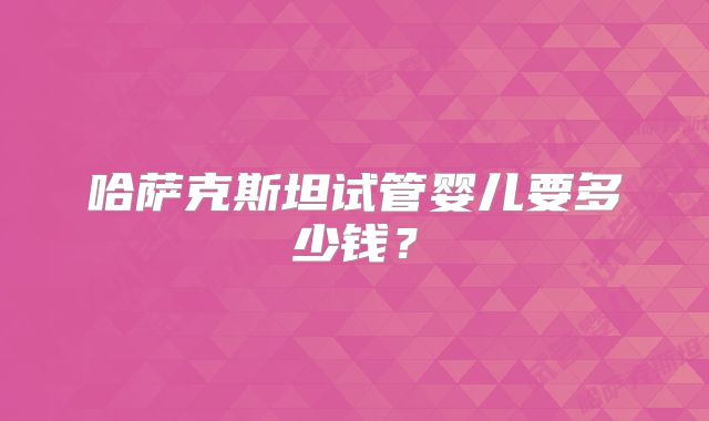 哈萨克斯坦试管婴儿要多少钱？