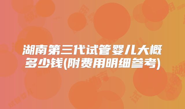 湖南第三代试管婴儿大概多少钱(附费用明细参考)