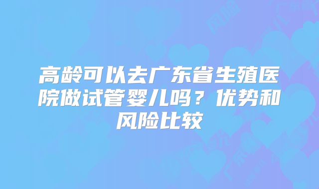 高龄可以去广东省生殖医院做试管婴儿吗？优势和风险比较