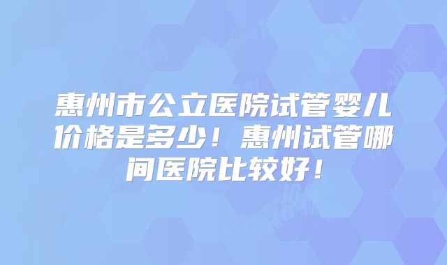 惠州市公立医院试管婴儿价格是多少!惠州试管哪间医院比较好!