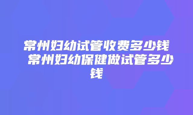 常州妇幼试管收费多少钱 常州妇幼保健做试管多少钱