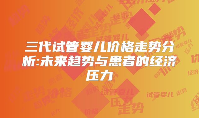 三代试管婴儿价格走势分析:未来趋势与患者的经济压力