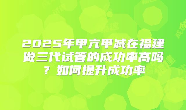 2025年甲亢甲减在福建做三代试管的成功率高吗？如何提升成功率