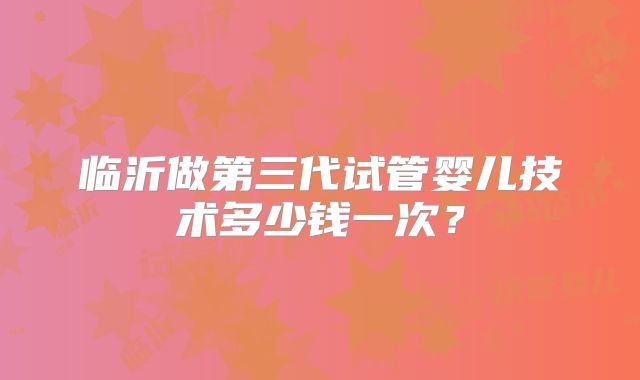 临沂做第三代试管婴儿技术多少钱一次？