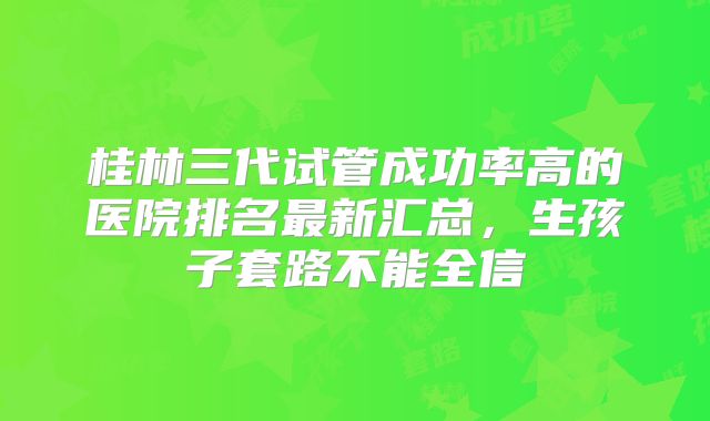 桂林三代试管成功率高的医院排名最新汇总，生孩子套路不能全信