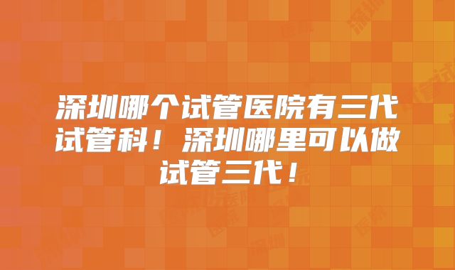 深圳哪个试管医院有三代试管科！深圳哪里可以做试管三代！
