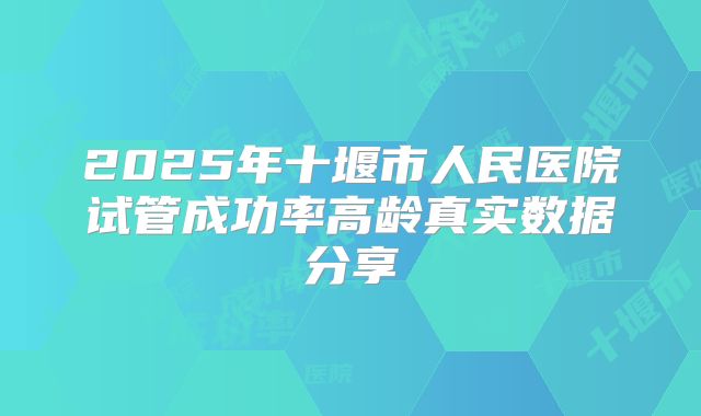 2025年十堰市人民医院试管成功率高龄真实数据分享