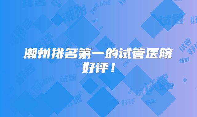 潮州排名第一的试管医院好评!