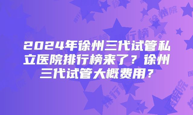2024年徐州三代试管私立医院排行榜来了？徐州三代试管大概费用？