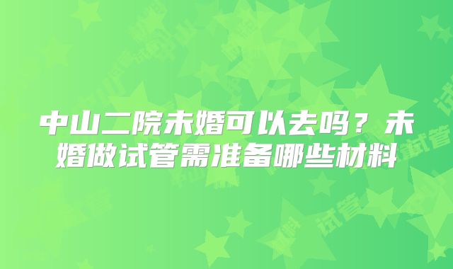 中山二院未婚可以去吗？未婚做试管需准备哪些材料