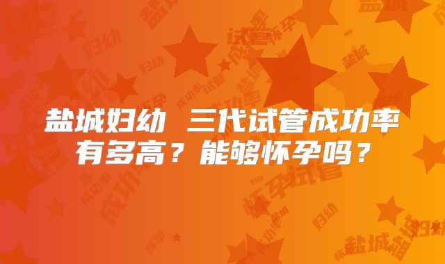 盐城妇幼 三代试管成功率有多高?能够怀孕吗?