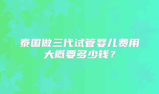 泰国做三代试管婴儿费用大概要多少钱？