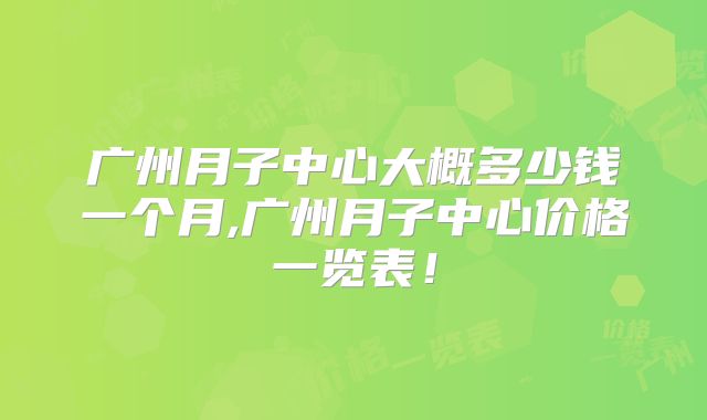广州月子中心大概多少钱一个月,广州月子中心价格一览表!