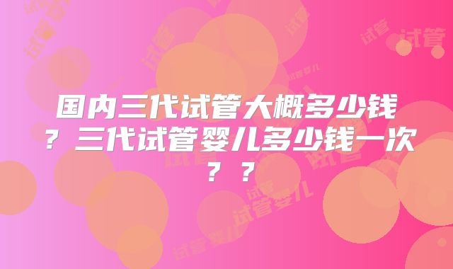 国内三代试管大概多少钱？三代试管婴儿多少钱一次？？