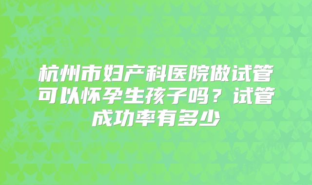 杭州市妇产科医院做试管可以怀孕生孩子吗？试管成功率有多少