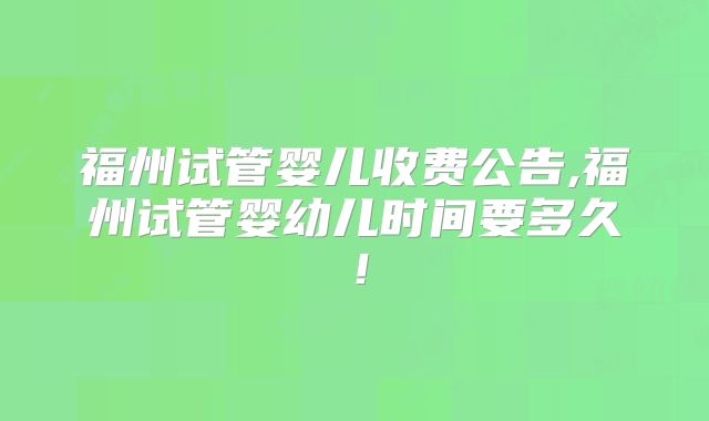 福州试管婴儿收费公告,福州试管婴幼儿时间要多久！