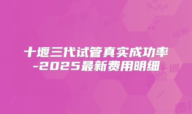 十堰三代试管真实成功率-2025最新费用明细
