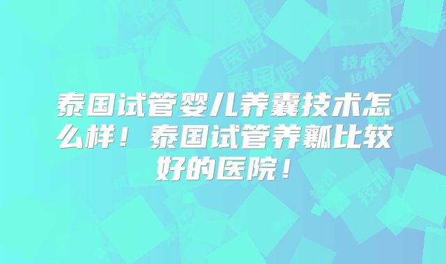 泰国试管婴儿养囊技术怎么样!泰国试管养瓤比较好的医院!