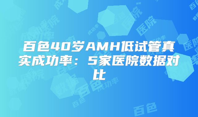 百色40岁AMH低试管真实成功率:5家医院数据对比