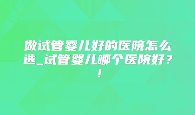 做试管婴儿好的医院怎么选_试管婴儿哪个医院好？！