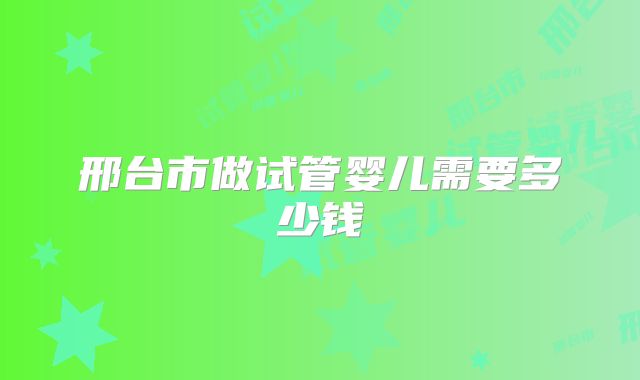 邢台市做试管婴儿需要多少钱