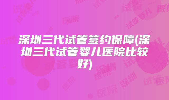 深圳三代试管签约保障(深圳三代试管婴儿医院比较好)