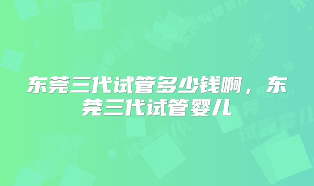 东莞三代试管多少钱啊，东莞三代试管婴儿