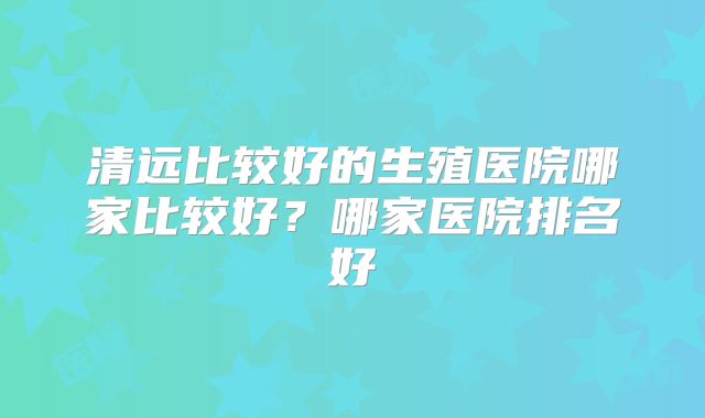 清远比较好的生殖医院哪家比较好？哪家医院排名好