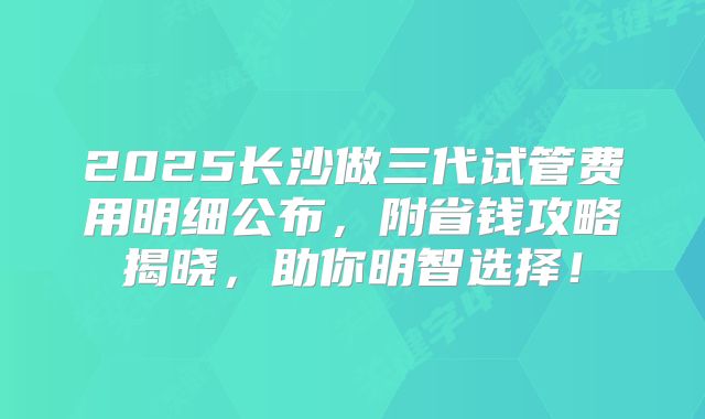 2025长沙做三代试管费用明细公布，附省钱攻略揭晓，助你明智选择！
