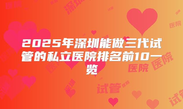 2025年深圳能做三代试管的私立医院排名前10一览