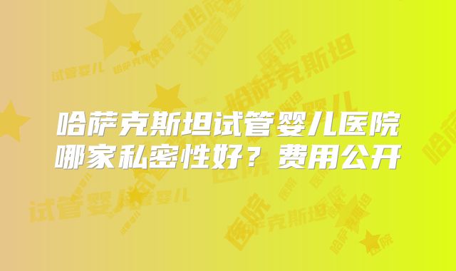 哈萨克斯坦试管婴儿医院哪家私密性好？费用公开
