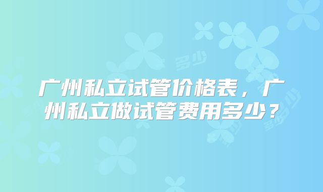 广州私立试管价格表，广州私立做试管费用多少？