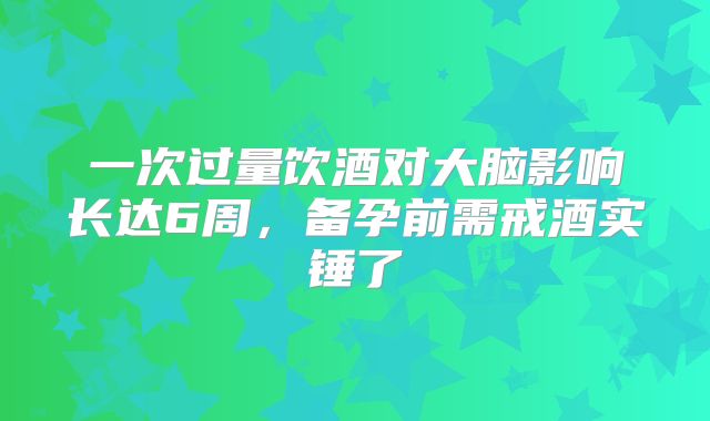 一次过量饮酒对大脑影响长达6周,备孕前需戒酒实锤了