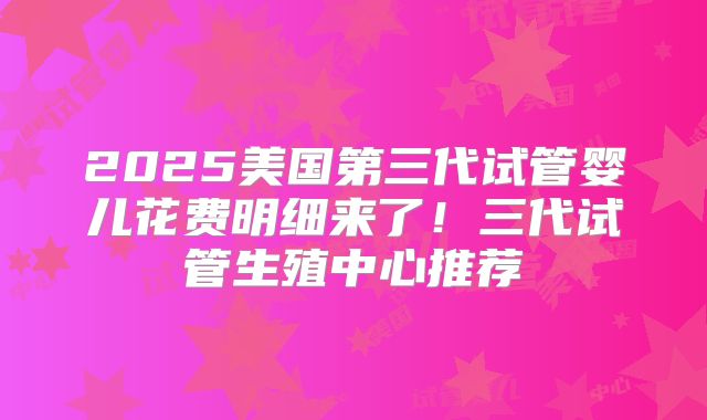 2025美国第三代试管婴儿花费明细来了！三代试管生殖中心推荐