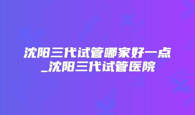 沈阳三代试管哪家好一点_沈阳三代试管医院
