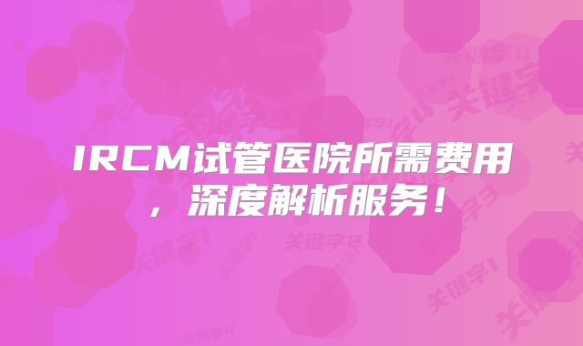 IRCM试管医院所需费用,深度解析服务!