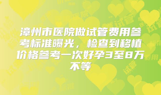 漳州市医院做试管费用参考标准曝光，检查到移植价格参考一次好孕3至8万不等
