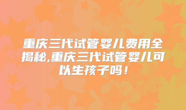 重庆三代试管婴儿费用全揭秘,重庆三代试管婴儿可以生孩子吗!