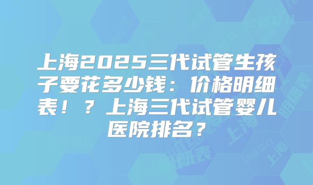 上海2025三代试管生孩子要花多少钱:价格明细表!?上海三代试管婴儿医院排名?
