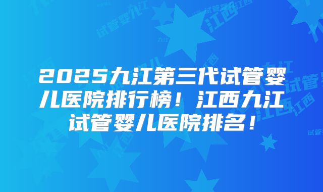 2025九江第三代试管婴儿医院排行榜!江西九江试管婴儿医院排名!