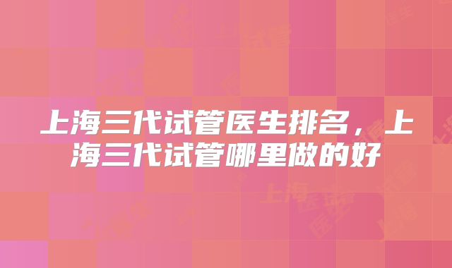 上海三代试管医生排名，上海三代试管哪里做的好